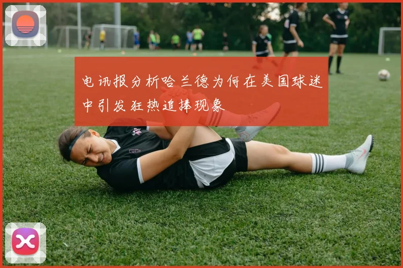电讯报分析哈兰德为何在美国球迷中引发狂热追捧现象