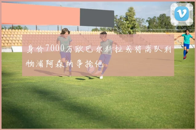 身价7000万欧巴尔科拉或将离队利物浦阿森纳争抢他