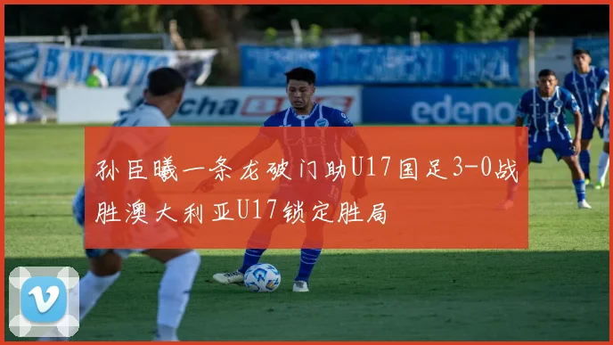 孙臣曦一条龙破门助U17国足3-0战胜澳大利亚U17锁定胜局