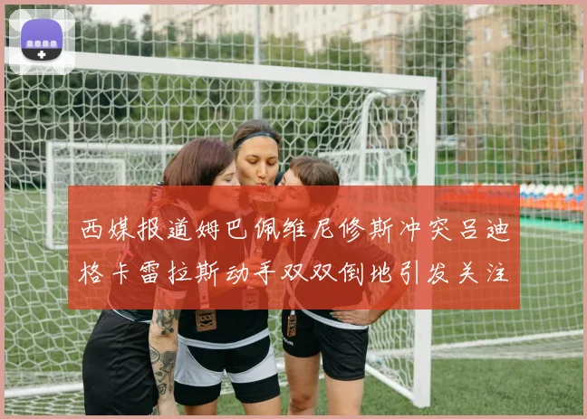 西媒报道姆巴佩维尼修斯冲突吕迪格卡雷拉斯动手双双倒地引发关注