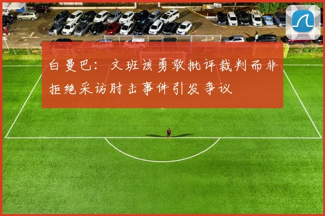 白曼巴：文班该勇敢批评裁判而非拒绝采访肘击事件引发争议