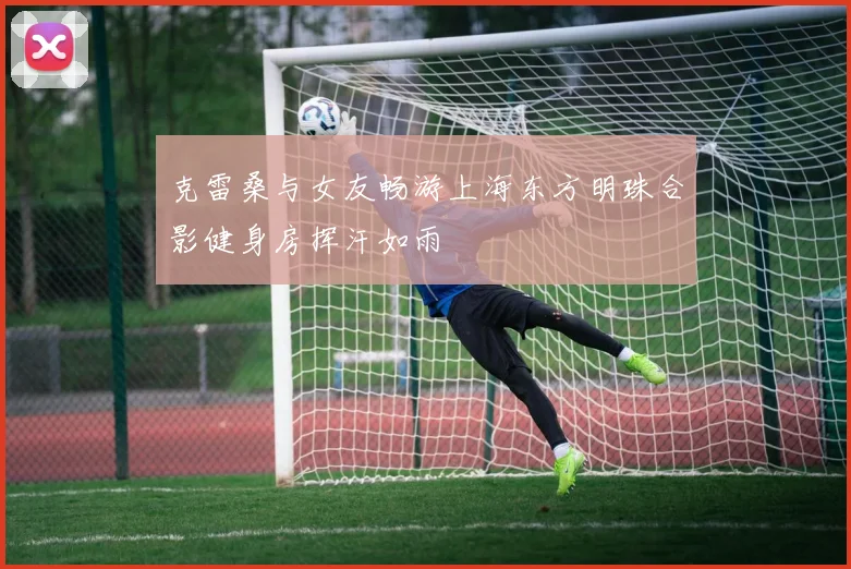 克雷桑与女友畅游上海东方明珠合影健身房挥汗如雨