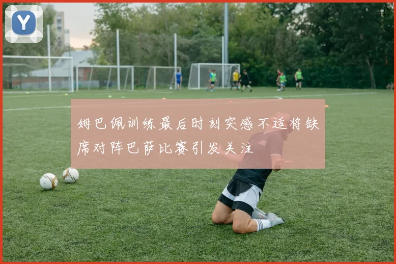姆巴佩训练最后时刻突感不适将缺席对阵巴萨比赛引发关注