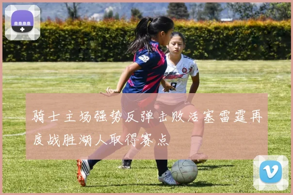骑士主场强势反弹击败活塞雷霆再度战胜湖人取得赛点