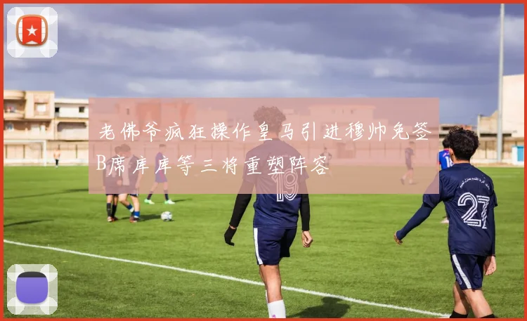 老佛爷疯狂操作皇马引进穆帅免签B席库库等三将重塑阵容