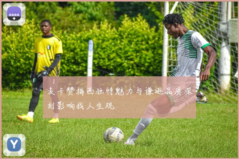 麦卡赞梅西独特魅力与谦逊品质深刻影响我人生观